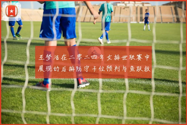 王梦洁在二零二四年女排世联赛中展现的后排防守卡位预判与鱼跃救球衔接技术分析