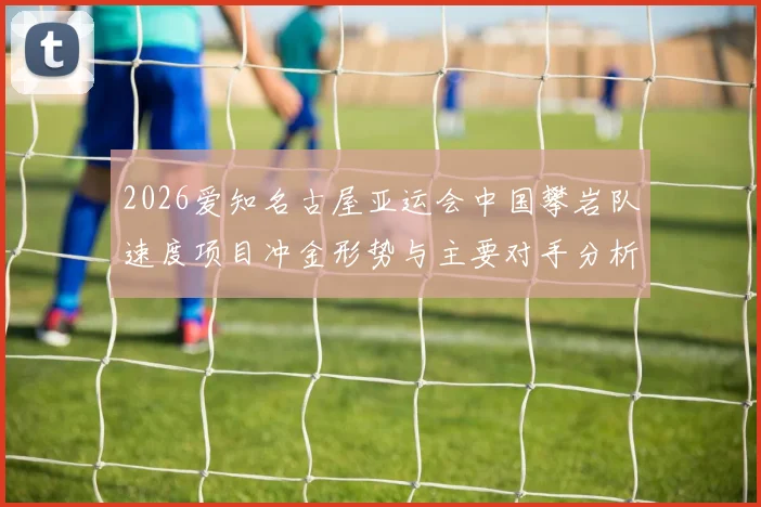 2026爱知名古屋亚运会中国攀岩队速度项目冲金形势与主要对手分析