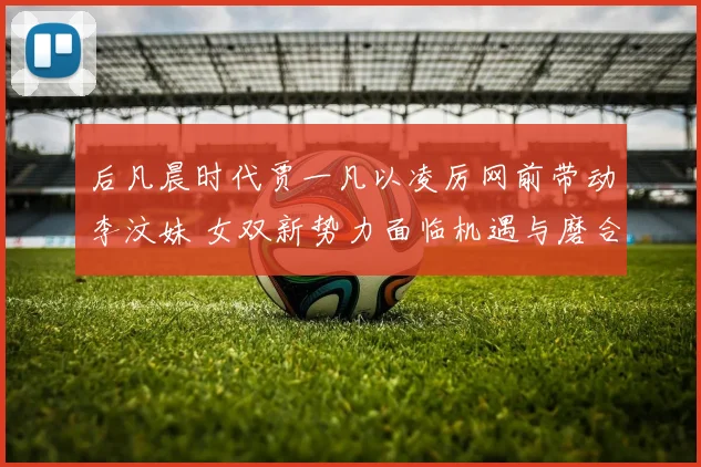 后凡晨时代贾一凡以凌厉网前带动李汶妹 女双新势力面临机遇与磨合考验