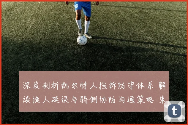深度剖析凯尔特人挡拆防守体系 解读换人延误与弱侧协防沟通策略 朱-霍勒迪成为防守指挥官的核心密码