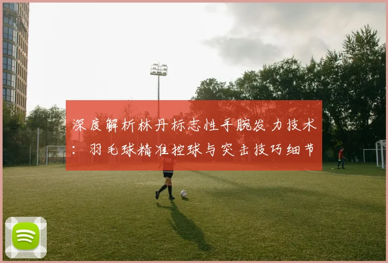 深度解析林丹标志性手腕发力技术:羽毛球精准控球与突击技巧细节