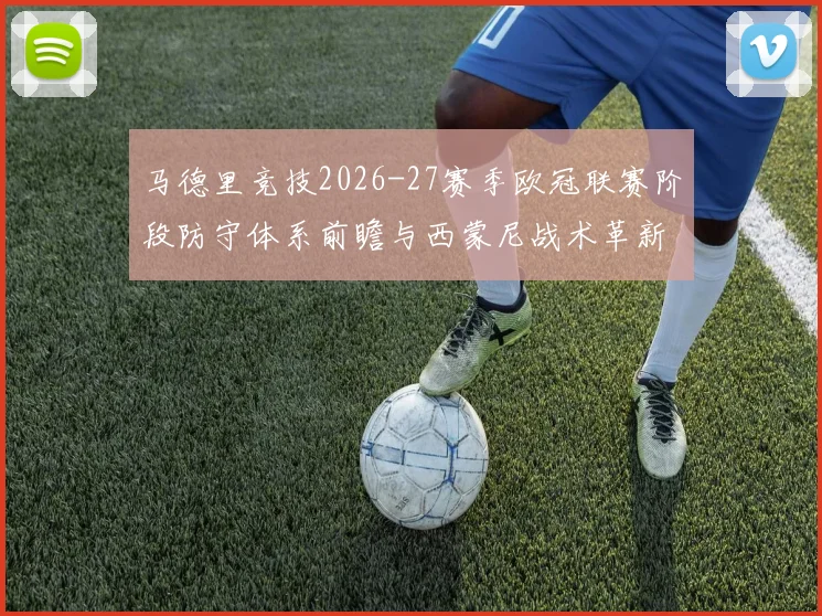 马德里竞技2026-27赛季欧冠联赛阶段防守体系前瞻与西蒙尼战术革新分析