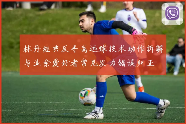 林丹经典反手高远球技术动作拆解与业余爱好者常见发力错误纠正