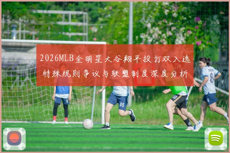 2026MLB全明星大谷翔平投打双入选 特殊规则争议与联盟制度深度分析