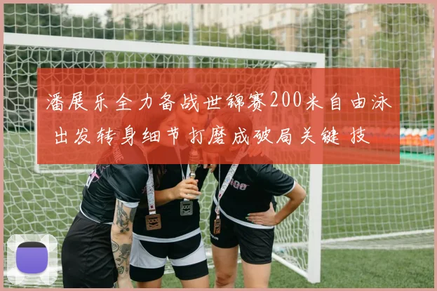 潘展乐全力备战世锦赛200米自由泳 出发转身细节打磨成破局关键 技术升级后能否突破重围