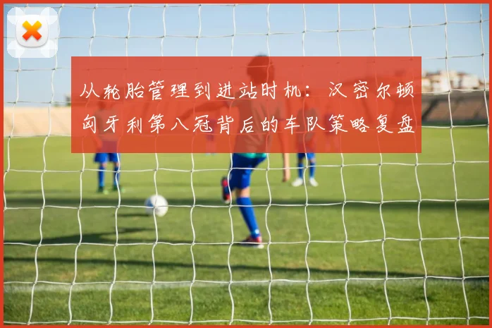 从轮胎管理到进站时机：汉密尔顿匈牙利第八冠背后的车队策略复盘