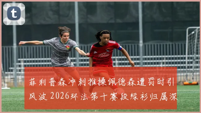 菲利普森冲刺推搡佩德森遭罚时引风波 2026环法第十赛段绿衫归属深度解析