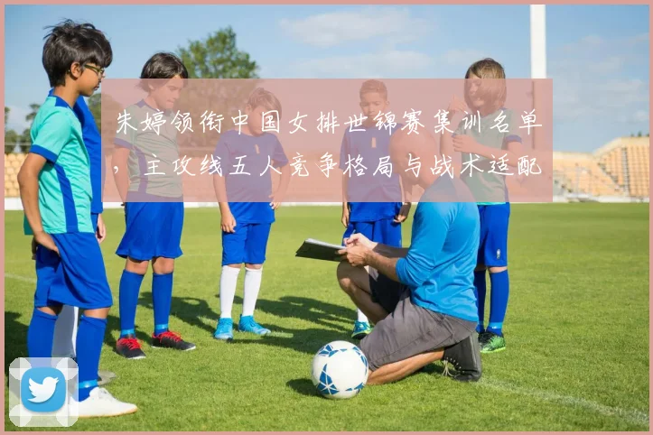 朱婷领衔中国女排世锦赛集训名单，主攻线五人竞争格局与战术适配深度观察