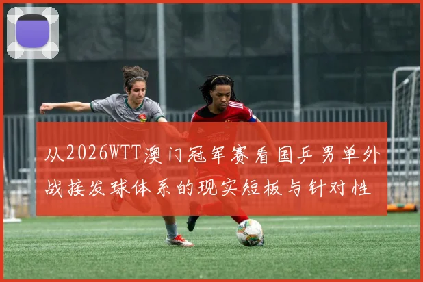 从2026WTT澳门冠军赛看国乒男单外战接发球体系的现实短板与针对性调整