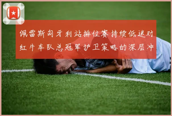 佩雷斯匈牙利站排位赛持续低迷对红牛车队总冠军护卫策略的深层冲击